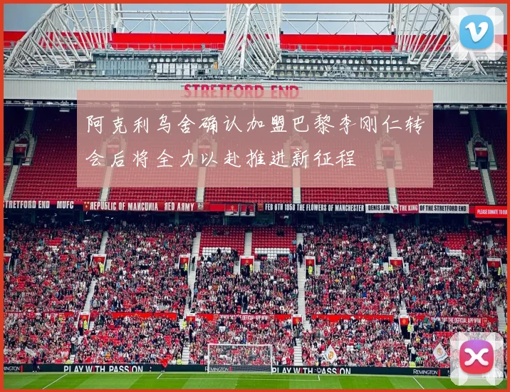 阿克利乌舍确认加盟巴黎李刚仁转会后将全力以赴推进新征程