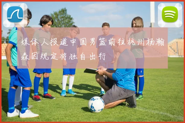 媒体人报道中国男篮前往杭州杨瀚森因规定将独自出行