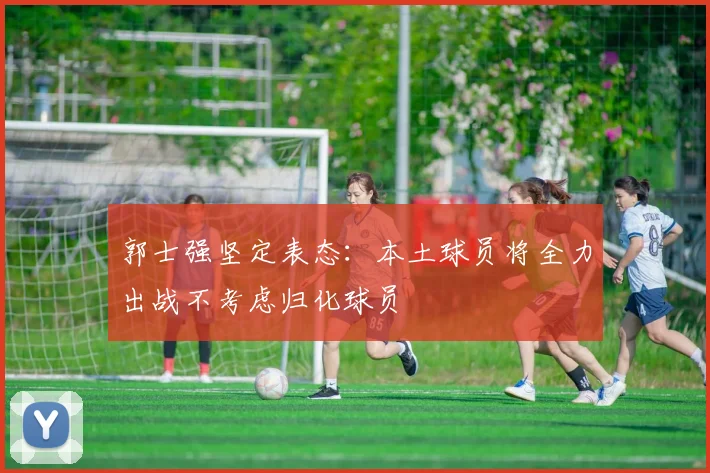 郭士强坚定表态：本土球员将全力出战不考虑归化球员