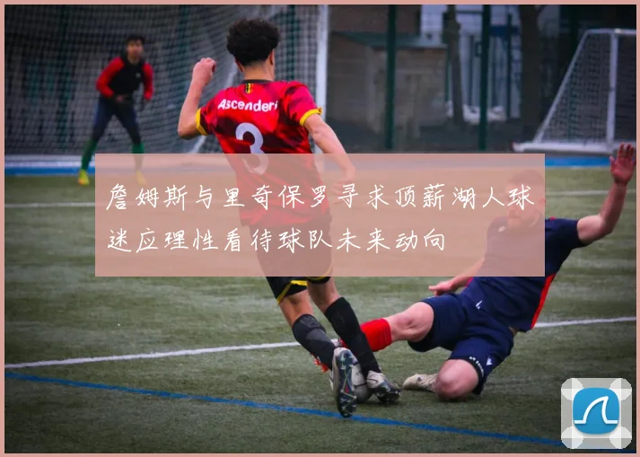 詹姆斯与里奇保罗寻求顶薪湖人球迷应理性看待球队未来动向