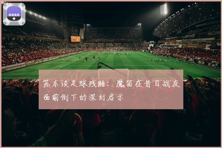 苏东谈足球残酷:魔笛在昔日战友面前倒下的深刻启示