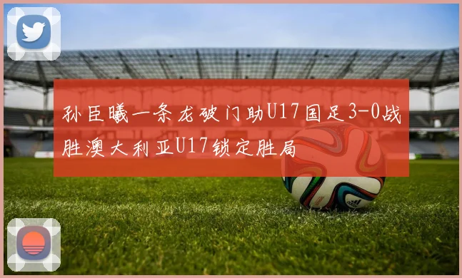 孙臣曦一条龙破门助U17国足3-0战胜澳大利亚U17锁定胜局