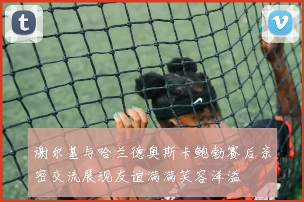 谢尔基与哈兰德奥斯卡鲍勃赛后亲密交流展现友谊满满笑容洋溢