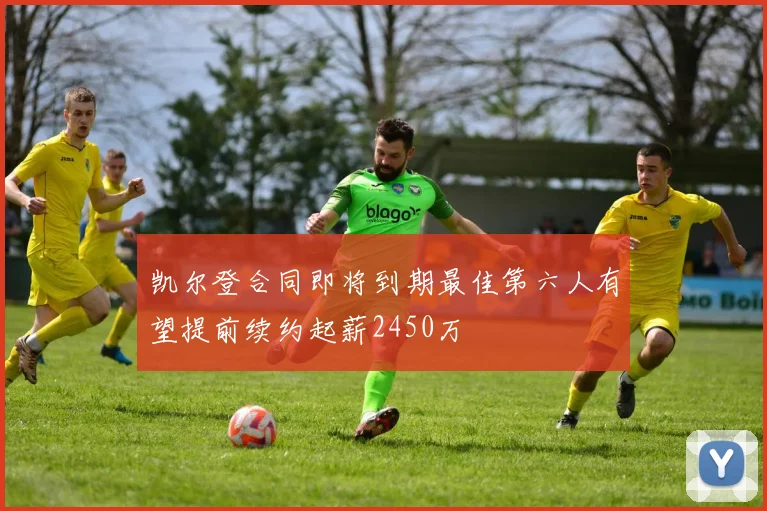 凯尔登合同即将到期最佳第六人有望提前续约起薪2450万