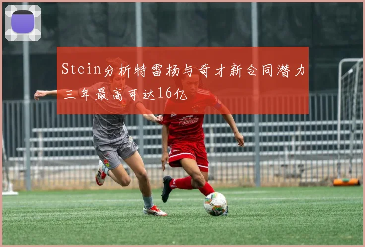 Stein分析特雷杨与奇才新合同潜力三年最高可达16亿