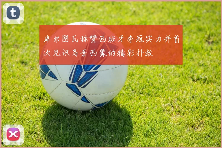 库尔图瓦称赞西班牙夺冠实力并首次见识乌奈西蒙的精彩扑救