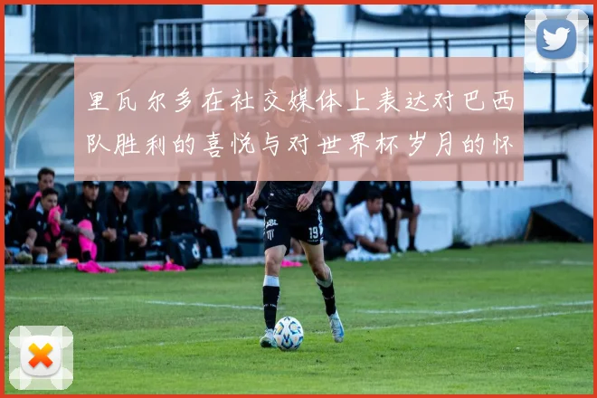 里瓦尔多在社交媒体上表达对巴西队胜利的喜悦与对世界杯岁月的怀念