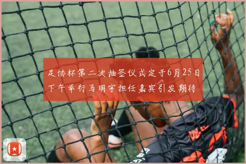 足协杯第二次抽签仪式定于6月25日下午举行马明宇担任嘉宾引发期待