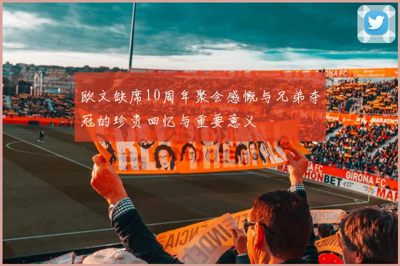 欧文缺席10周年聚会感慨与兄弟夺冠的珍贵回忆与重要意义