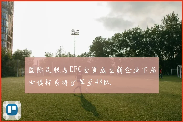 国际足联与EFC合资成立新企业下届世俱杯或将扩军至48队