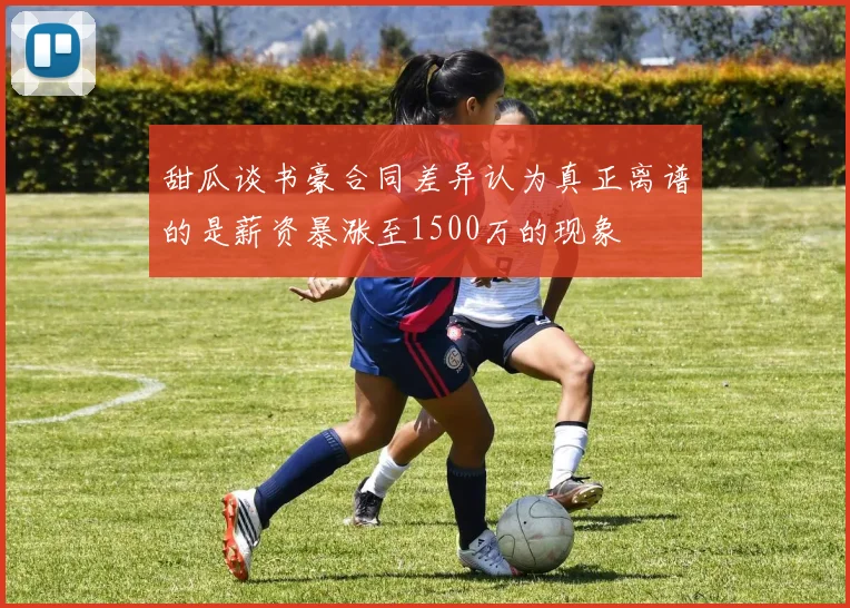 甜瓜谈书豪合同差异认为真正离谱的是薪资暴涨至1500万的现象