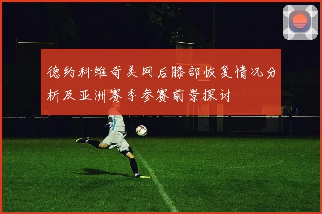德约科维奇美网后膝部恢复情况分析及亚洲赛季参赛前景探讨