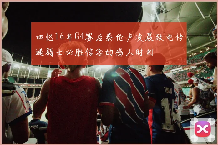 回忆16年G4赛后泰伦卢凌晨致电传递骑士必胜信念的感人时刻